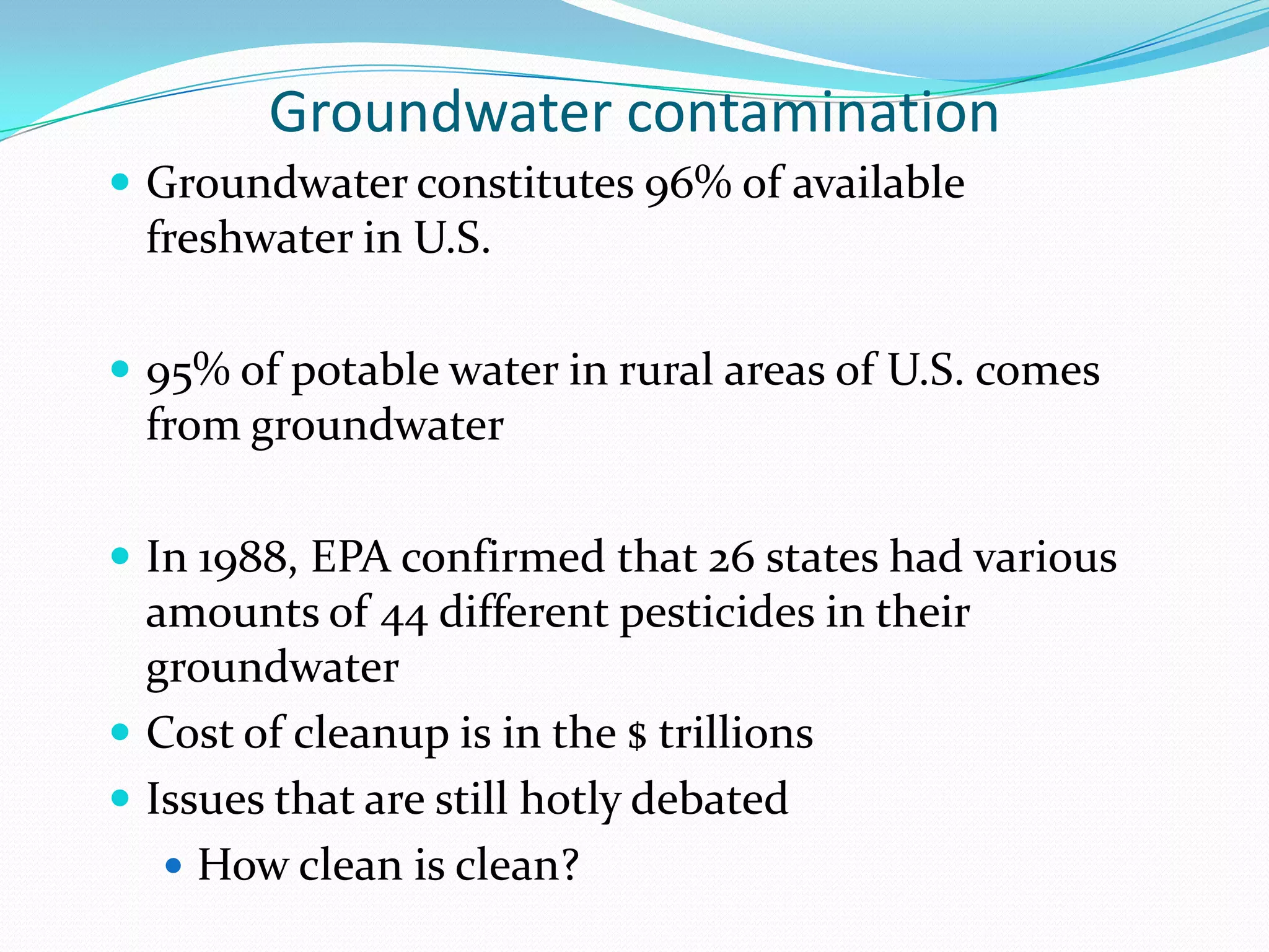 Groundwater contamination
 Groundwater constitutes 96% of available

freshwater in U.S.
 95% of potable water in rural areas of U.S. comes

from groundwater
 In 1988, EPA confirmed that 26 states had various

amounts of 44 different pesticides in their
groundwater
 Cost of cleanup is in the $ trillions
 Issues that are still hotly debated
 How clean is clean?

 