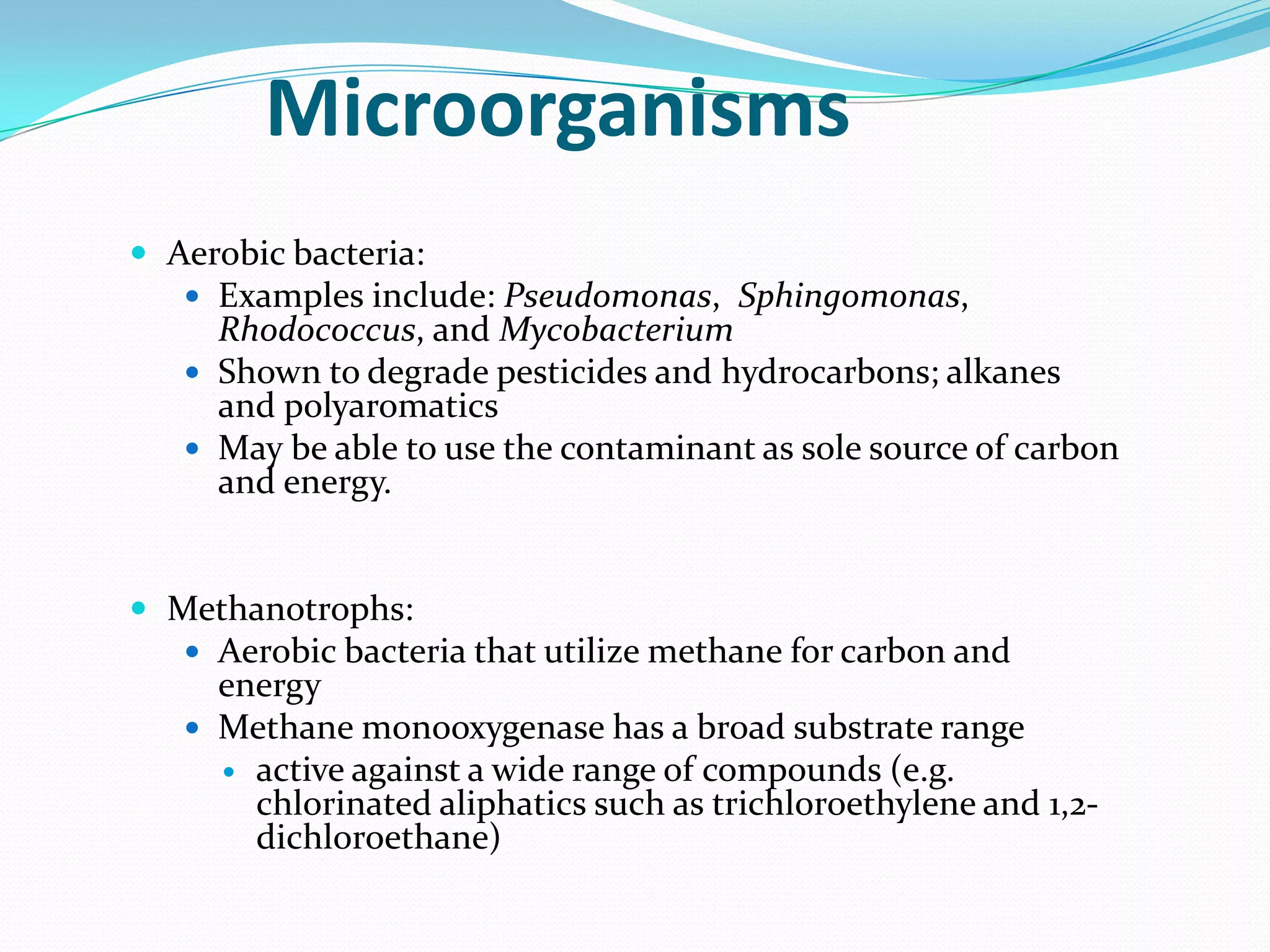 Microorganisms
 Aerobic bacteria:
 Examples include: Pseudomonas, Sphingomonas,

Rhodococcus, and Mycobacterium
 Shown to degrade pesticides and hydrocarbons; alkanes
and polyaromatics
 May be able to use the contaminant as sole source of carbon
and energy.

 Methanotrophs:
 Aerobic bacteria that utilize methane for carbon and

energy
 Methane monooxygenase has a broad substrate range
 active against a wide range of compounds (e.g.
chlorinated aliphatics such as trichloroethylene and 1,2dichloroethane)

 