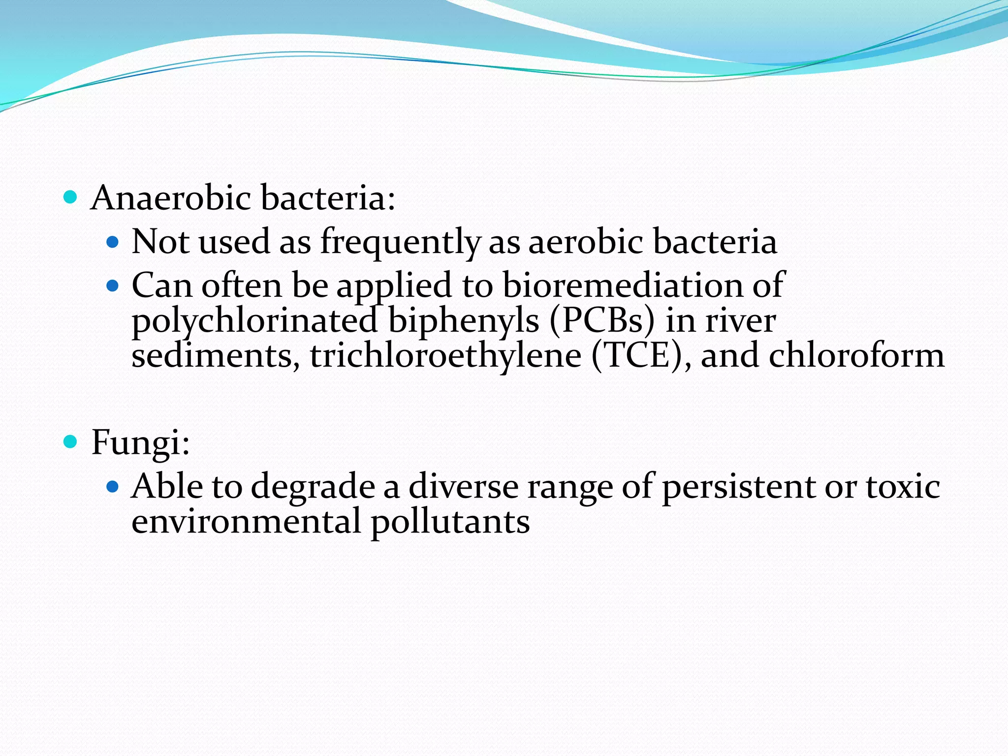  Anaerobic bacteria:
 Not used as frequently as aerobic bacteria
 Can often be applied to bioremediation of

polychlorinated biphenyls (PCBs) in river
sediments, trichloroethylene (TCE), and chloroform

 Fungi:
 Able to degrade a diverse range of persistent or toxic

environmental pollutants

 