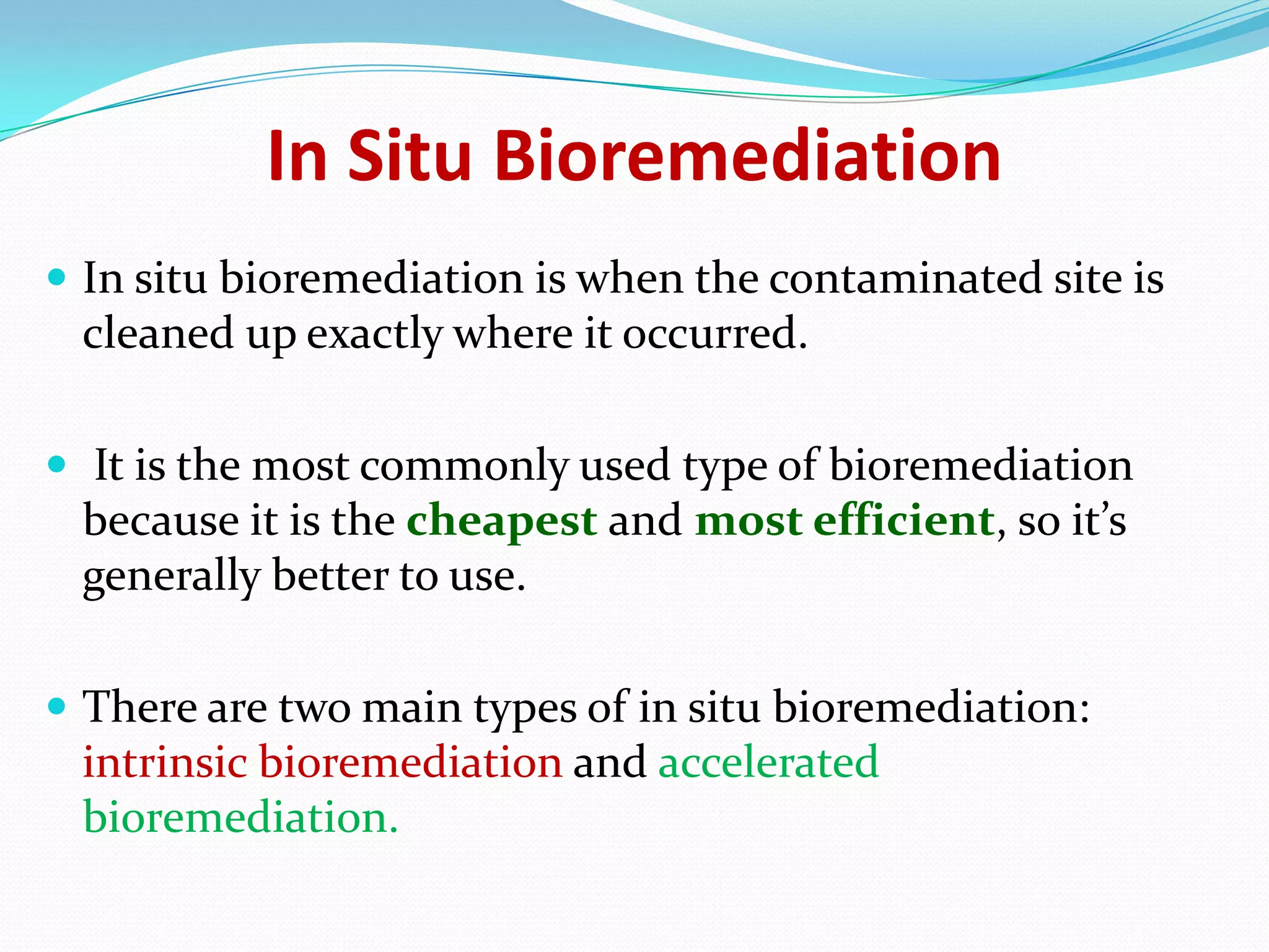 In Situ Bioremediation
 In situ bioremediation is when the contaminated site is

cleaned up exactly where it occurred.
 It is the most commonly used type of bioremediation

because it is the cheapest and most efficient, so it’s
generally better to use.
 There are two main types of in situ bioremediation:

intrinsic bioremediation and accelerated
bioremediation.

 