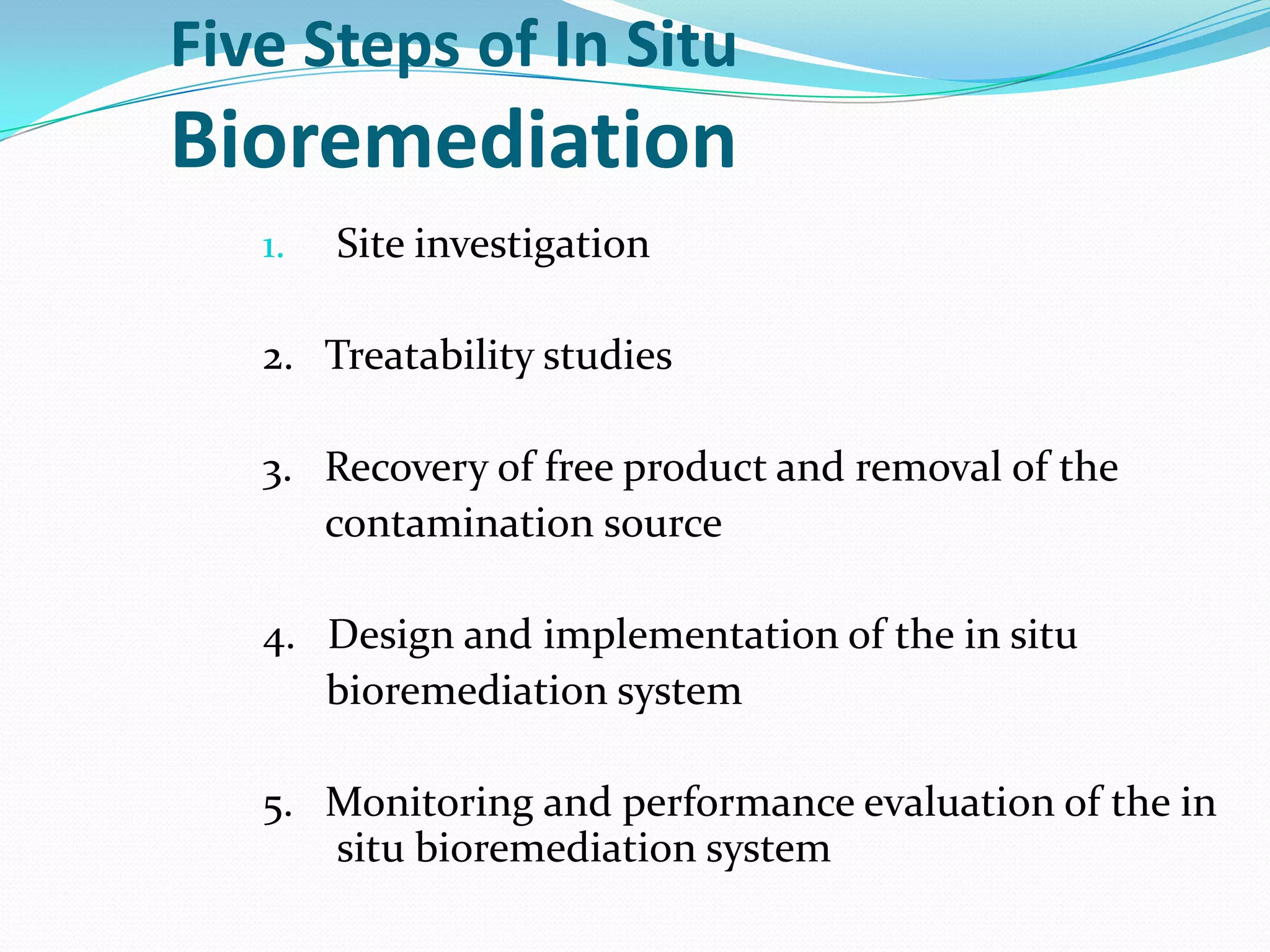 Five Steps of In Situ

Bioremediation
1.

Site investigation

2. Treatability studies

3. Recovery of free product and removal of the
contamination source
4. Design and implementation of the in situ
bioremediation system
5. Monitoring and performance evaluation of the in
situ bioremediation system

 