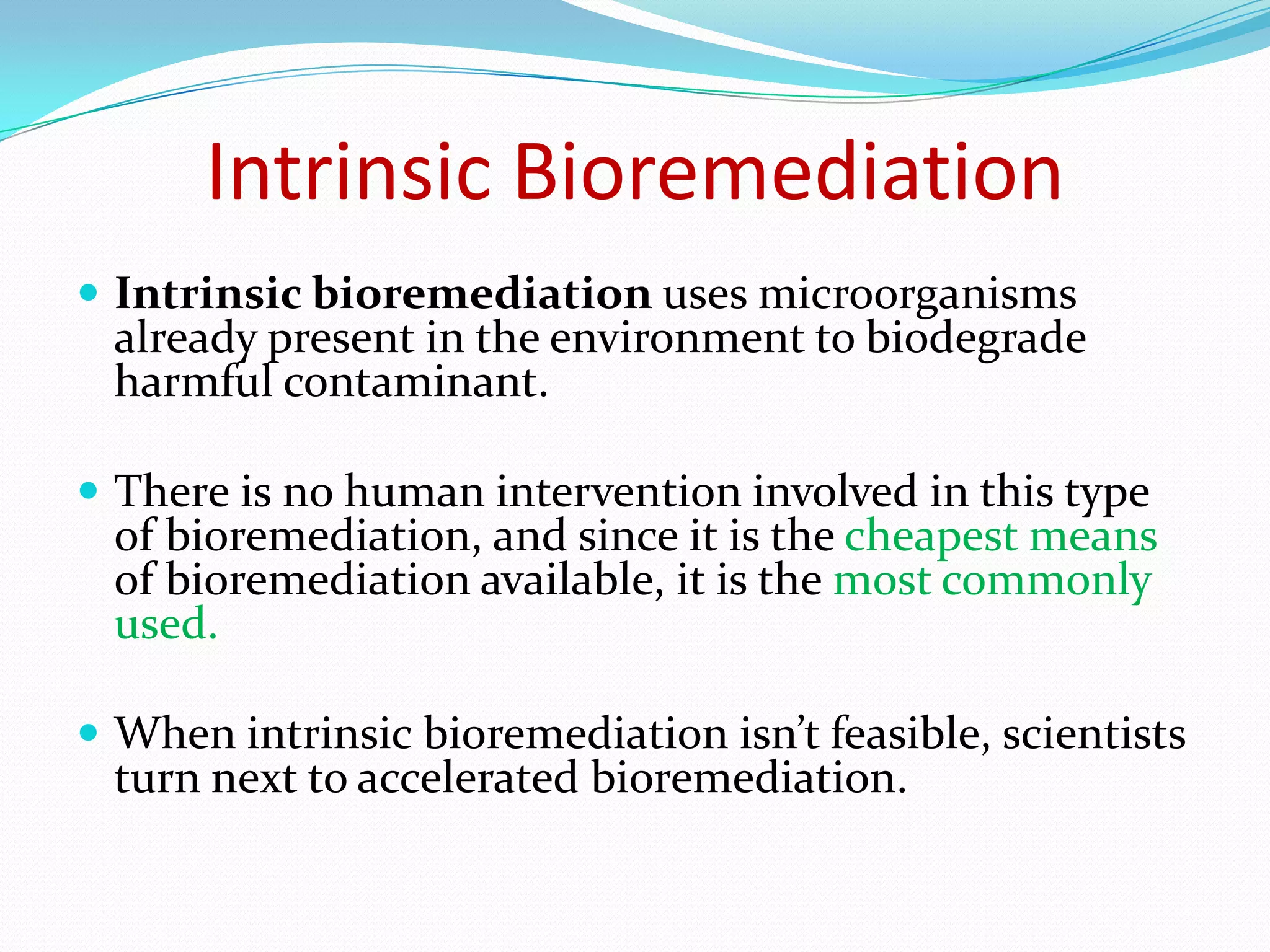 Intrinsic Bioremediation
 Intrinsic bioremediation uses microorganisms

already present in the environment to biodegrade
harmful contaminant.

 There is no human intervention involved in this type

of bioremediation, and since it is the cheapest means
of bioremediation available, it is the most commonly
used.

 When intrinsic bioremediation isn’t feasible, scientists

turn next to accelerated bioremediation.

 