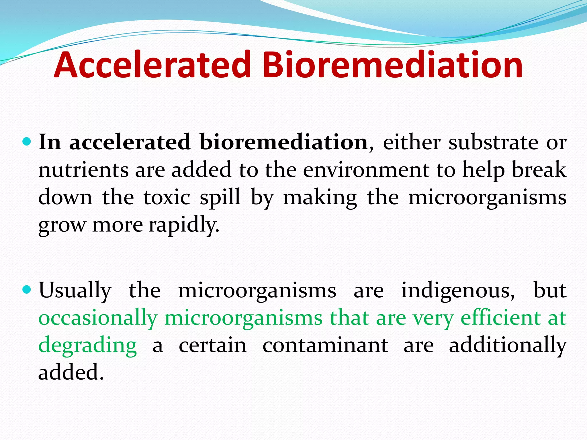 Accelerated Bioremediation
 In accelerated bioremediation, either substrate or
nutrients are added to the environment to help break
down the toxic spill by making the microorganisms
grow more rapidly.
 Usually the microorganisms are indigenous, but
occasionally microorganisms that are very efficient at
degrading a certain contaminant are additionally
added.

 