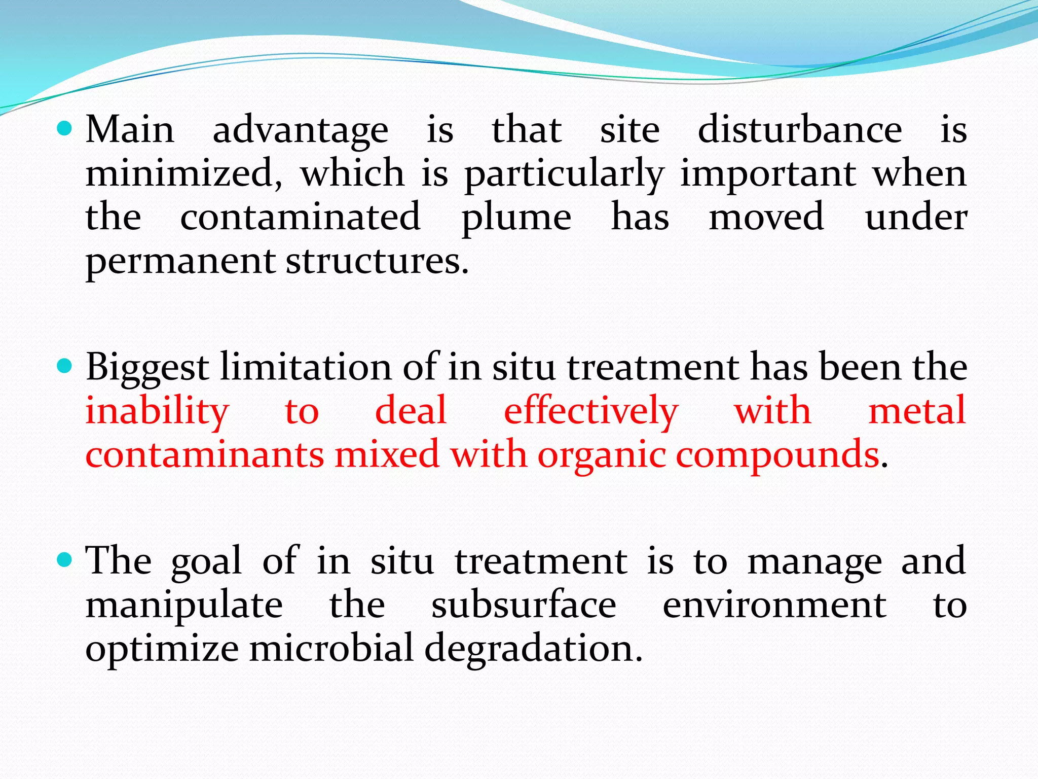 Main advantage is that site disturbance is
minimized, which is particularly important when
the contaminated plume has moved under

permanent structures.
 Biggest limitation of in situ treatment has been the
inability to deal effectively with metal

contaminants mixed with organic compounds.
 The goal of in situ treatment is to manage and

manipulate the subsurface environment
optimize microbial degradation.

to

 