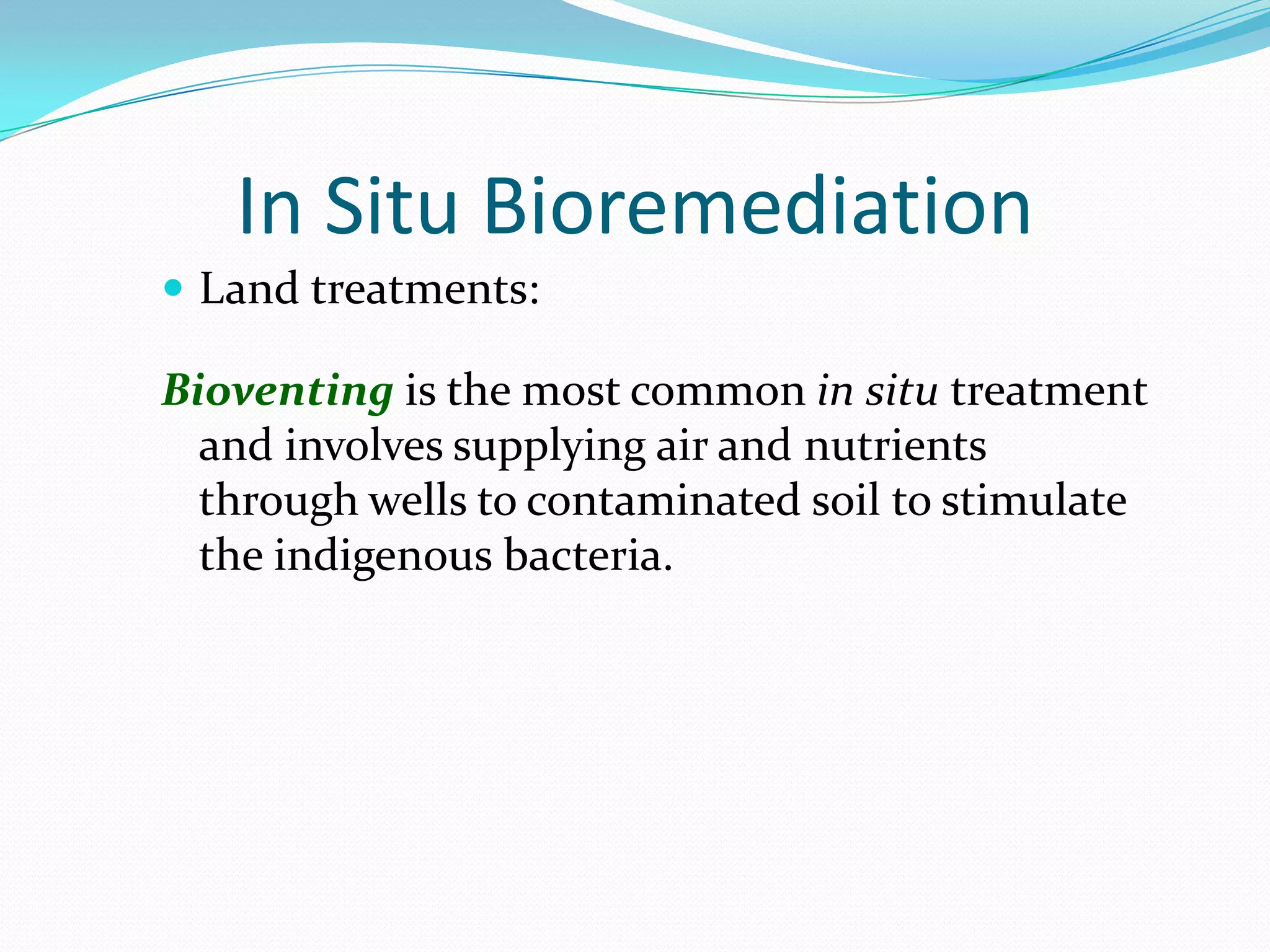In Situ Bioremediation
 Land treatments:

Bioventing is the most common in situ treatment
and involves supplying air and nutrients
through wells to contaminated soil to stimulate
the indigenous bacteria.

 