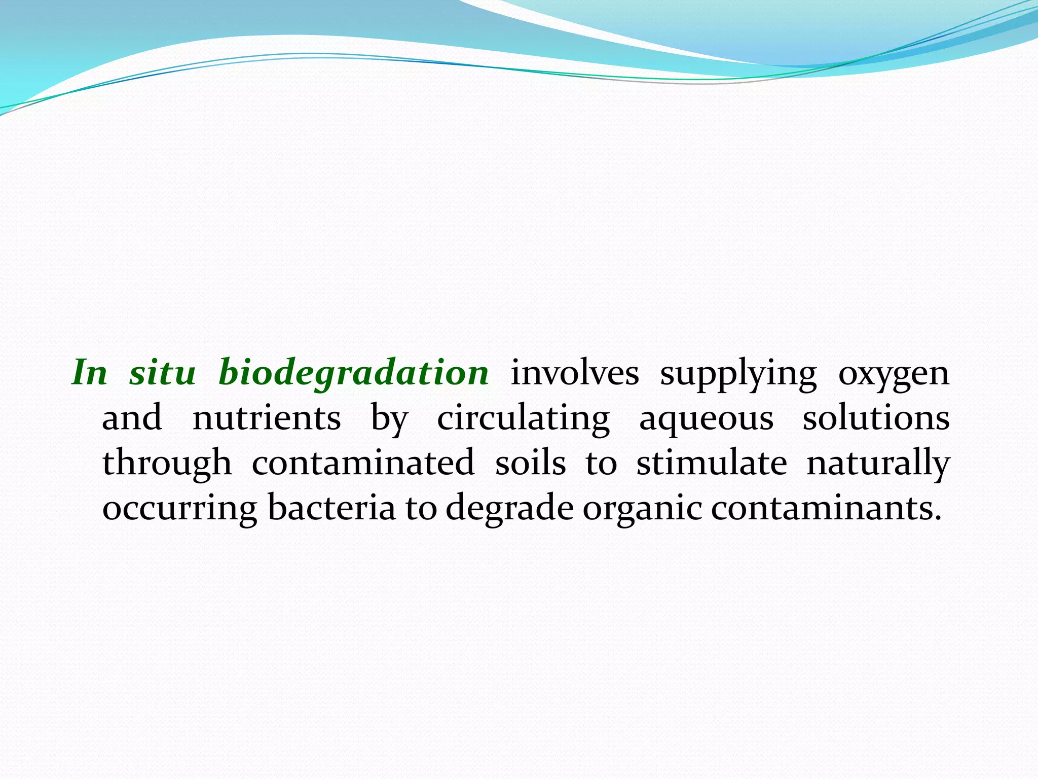 In situ biodegradation involves supplying oxygen
and nutrients by circulating aqueous solutions
through contaminated soils to stimulate naturally
occurring bacteria to degrade organic contaminants.

 