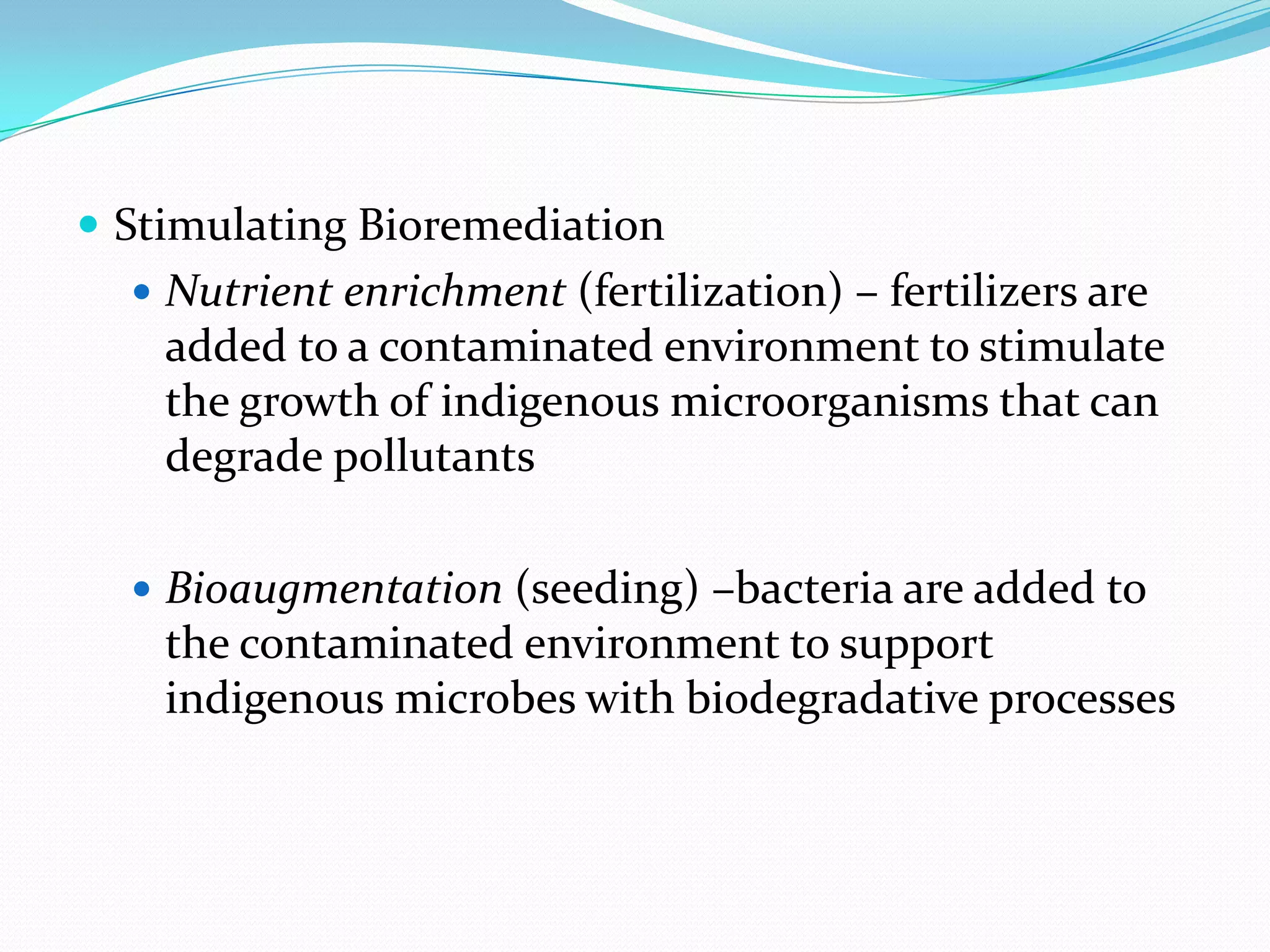  Stimulating Bioremediation
 Nutrient enrichment (fertilization) – fertilizers are

added to a contaminated environment to stimulate
the growth of indigenous microorganisms that can
degrade pollutants
 Bioaugmentation (seeding) –bacteria are added to

the contaminated environment to support
indigenous microbes with biodegradative processes

 