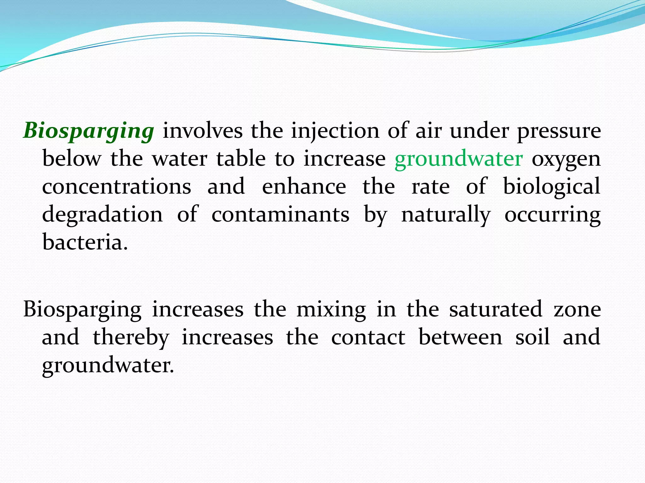 Biosparging involves the injection of air under pressure
below the water table to increase groundwater oxygen
concentrations and enhance the rate of biological
degradation of contaminants by naturally occurring
bacteria.
Biosparging increases the mixing in the saturated zone
and thereby increases the contact between soil and
groundwater.

 