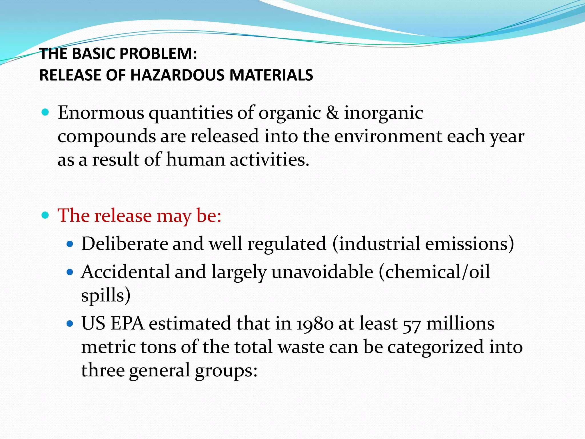 THE BASIC PROBLEM:
RELEASE OF HAZARDOUS MATERIALS

 Enormous quantities of organic & inorganic

compounds are released into the environment each year
as a result of human activities.
 The release may be:
 Deliberate and well regulated (industrial emissions)
 Accidental and largely unavoidable (chemical/oil

spills)
 US EPA estimated that in 1980 at least 57 millions
metric tons of the total waste can be categorized into
three general groups:

 