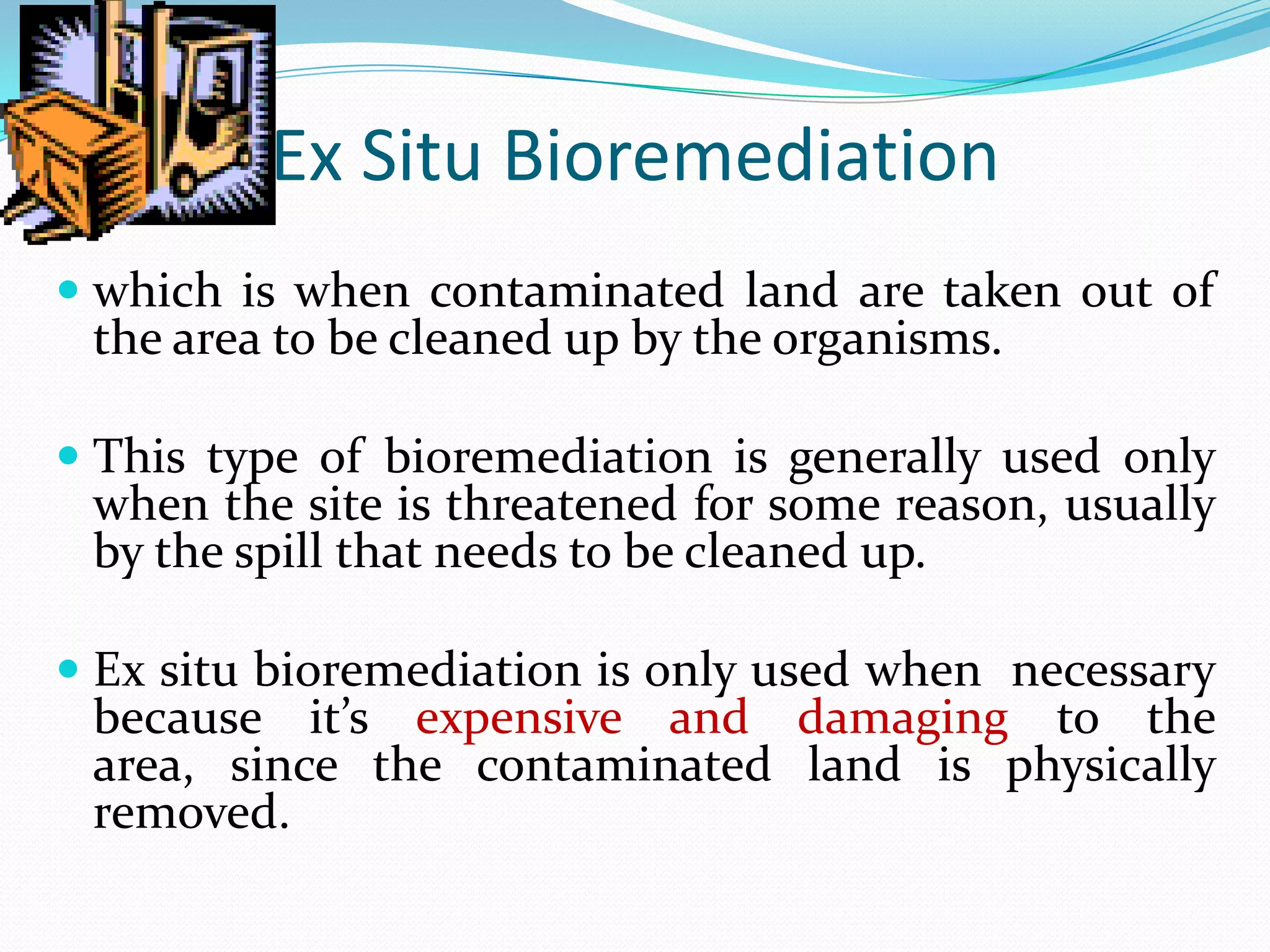 Ex Situ Bioremediation
 which is when contaminated land are taken out of
the area to be cleaned up by the organisms.
 This type of bioremediation is generally used only
when the site is threatened for some reason, usually

by the spill that needs to be cleaned up.

 Ex situ bioremediation is only used when necessary
because it’s expensive and damaging to the

area, since the contaminated land is physically
removed.

 