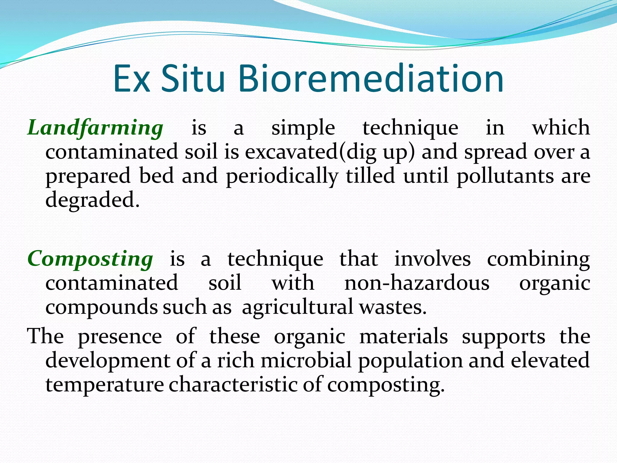 Ex Situ Bioremediation
Landfarming is a simple technique in which
contaminated soil is excavated(dig up) and spread over a
prepared bed and periodically tilled until pollutants are
degraded.

Composting is a technique that involves combining
contaminated soil with non-hazardous organic
compounds such as agricultural wastes.
The presence of these organic materials supports the
development of a rich microbial population and elevated
temperature characteristic of composting.

 