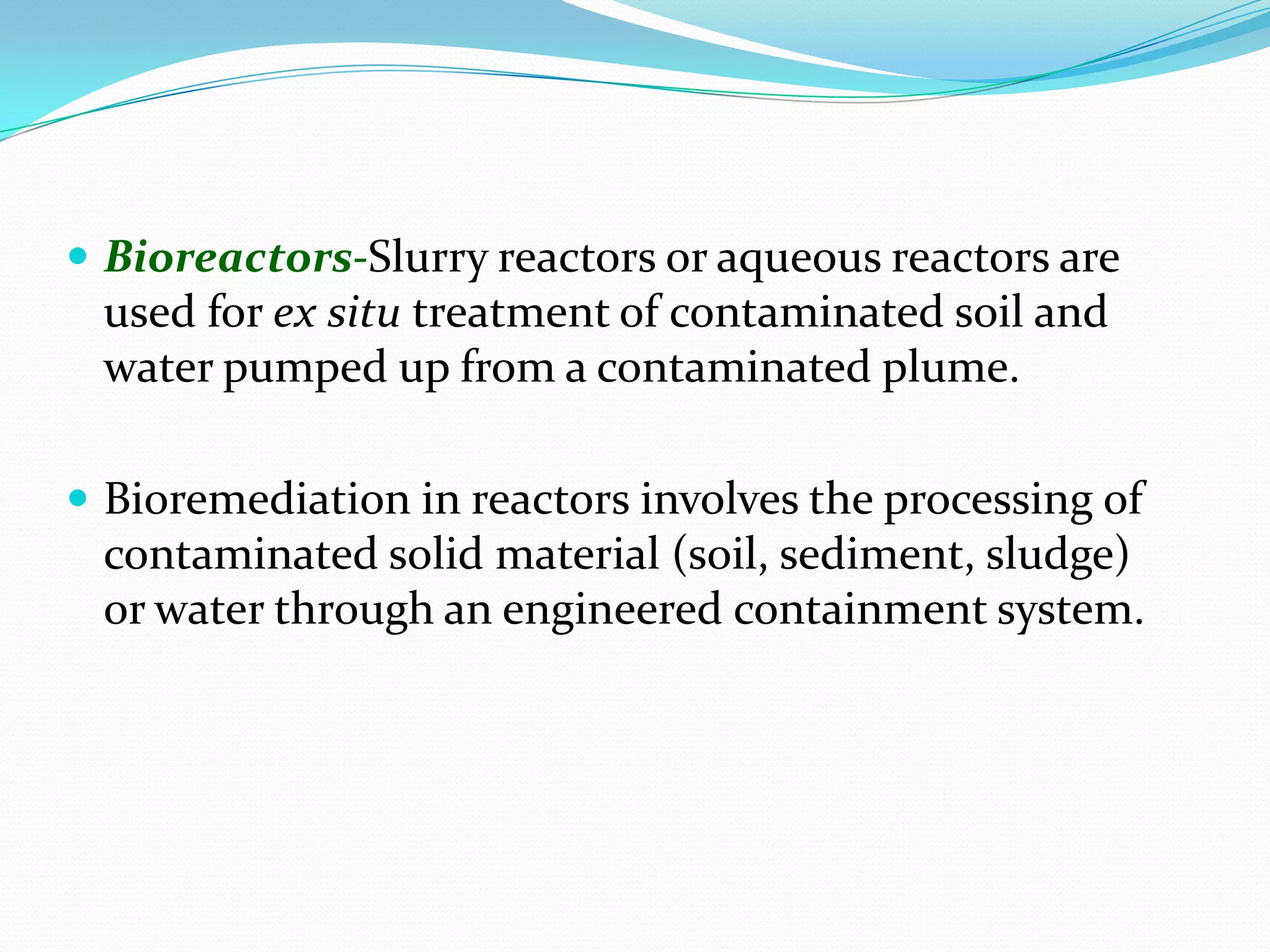  Bioreactors-Slurry reactors or aqueous reactors are

used for ex situ treatment of contaminated soil and
water pumped up from a contaminated plume.
 Bioremediation in reactors involves the processing of

contaminated solid material (soil, sediment, sludge)
or water through an engineered containment system.

 