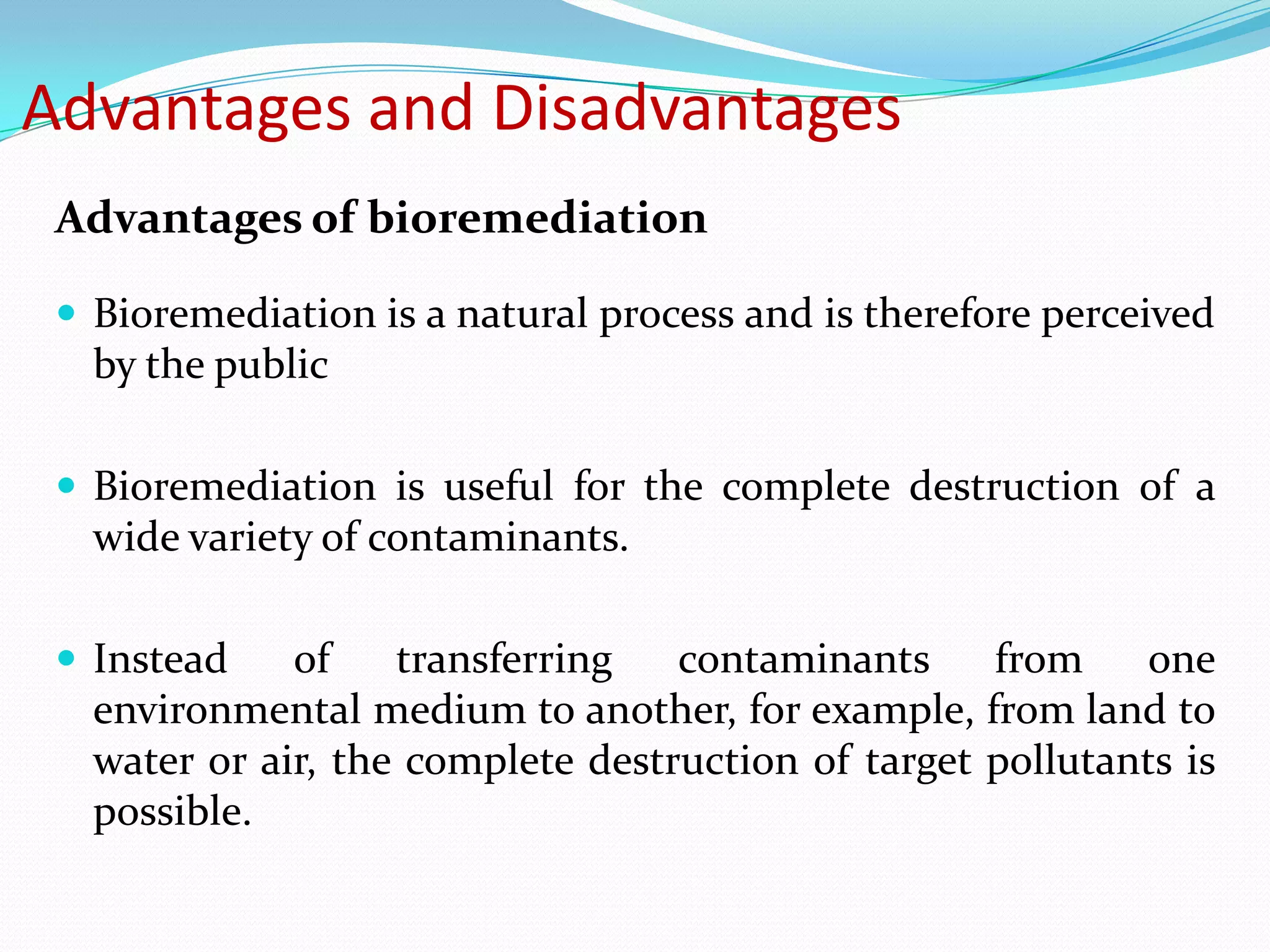 Advantages and Disadvantages
Advantages of bioremediation
 Bioremediation is a natural process and is therefore perceived

by the public
 Bioremediation is useful for the complete destruction of a

wide variety of contaminants.
 Instead

of
transferring
contaminants
from
one
environmental medium to another, for example, from land to
water or air, the complete destruction of target pollutants is
possible.

 