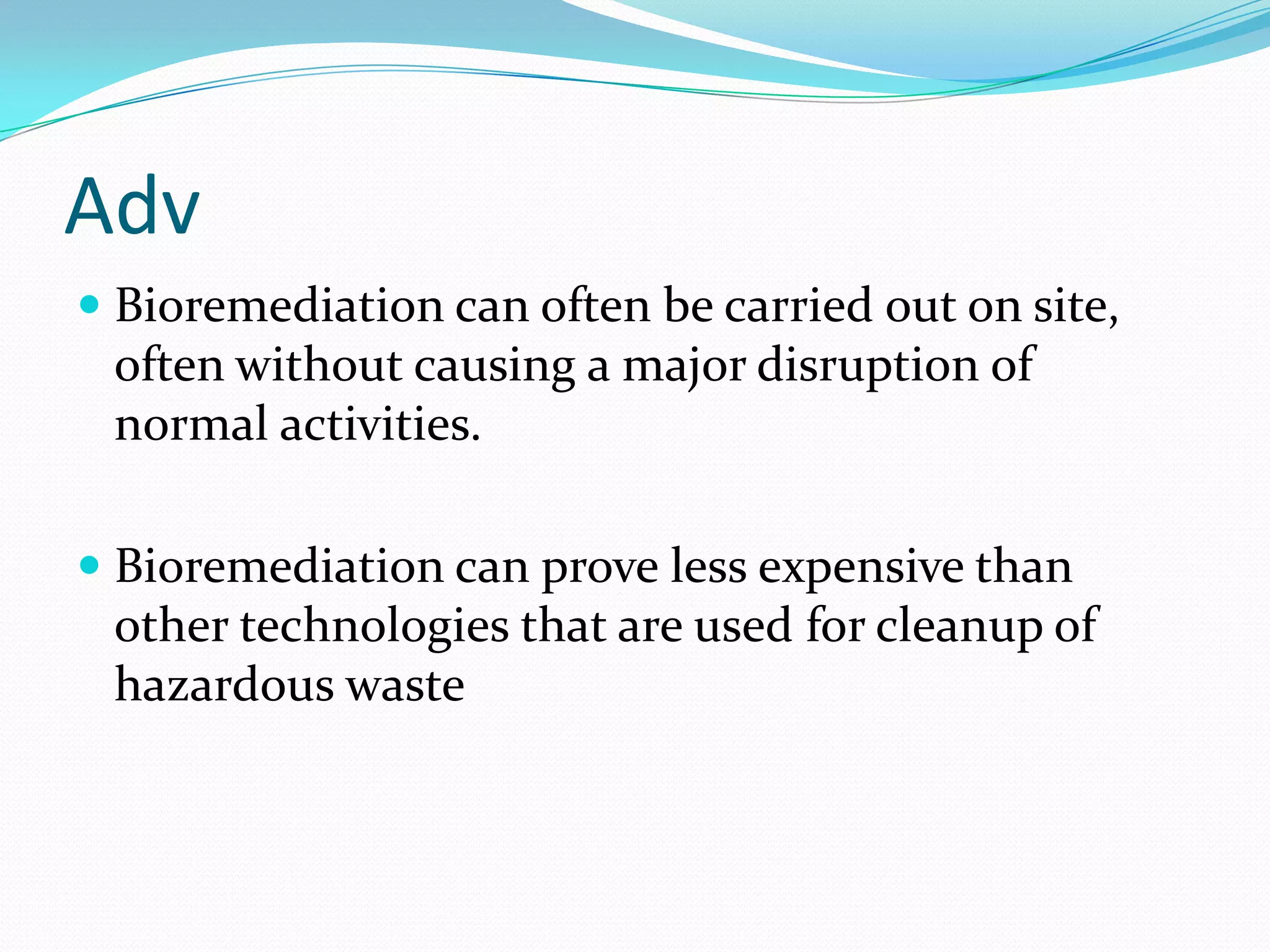 Adv
 Bioremediation can often be carried out on site,
often without causing a major disruption of
normal activities.

 Bioremediation can prove less expensive than
other technologies that are used for cleanup of
hazardous waste

 