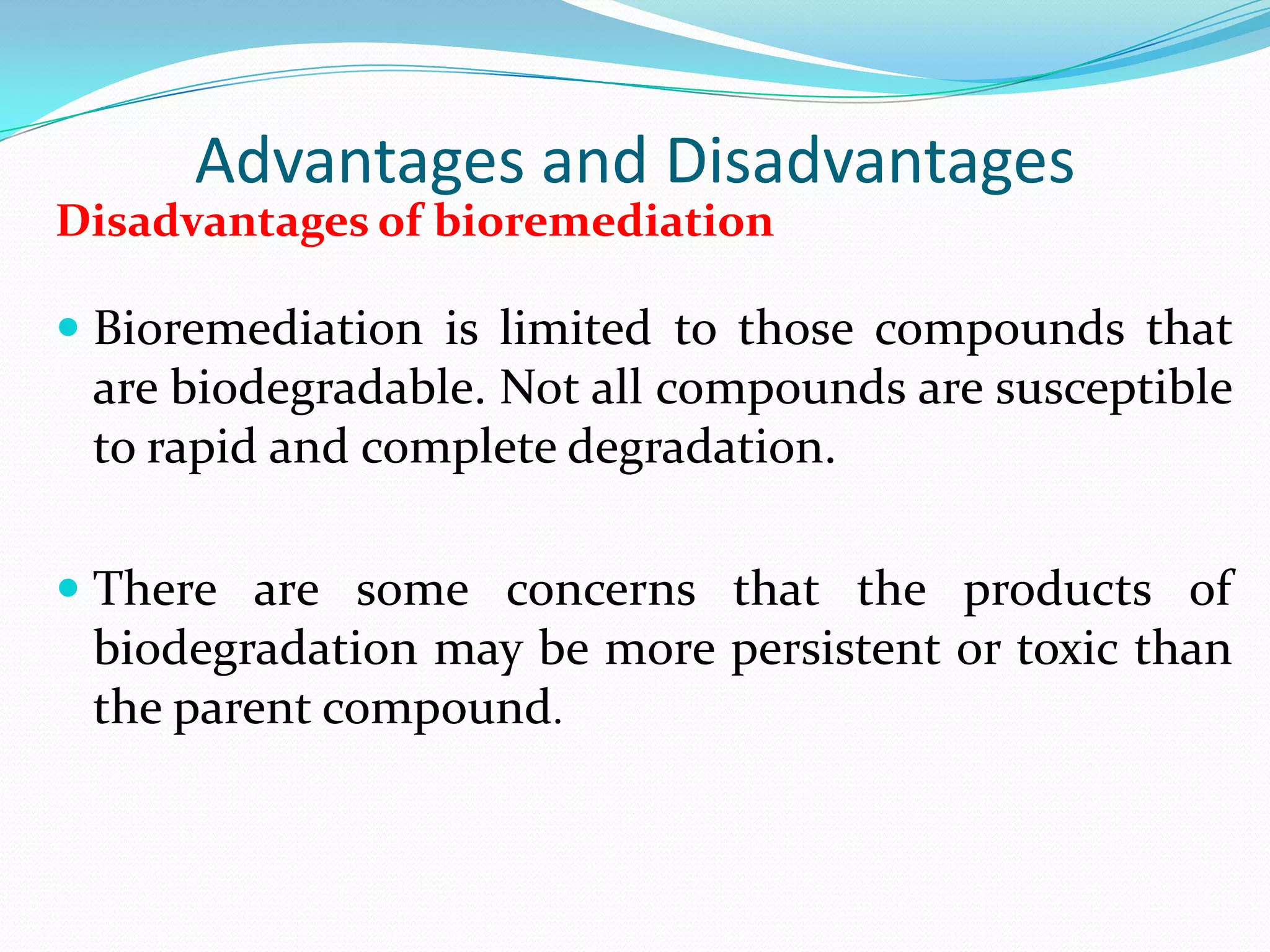 Advantages and Disadvantages
Disadvantages of bioremediation

 Bioremediation is limited to those compounds that

are biodegradable. Not all compounds are susceptible
to rapid and complete degradation.
 There are some concerns that the products of
biodegradation may be more persistent or toxic than
the parent compound.

 