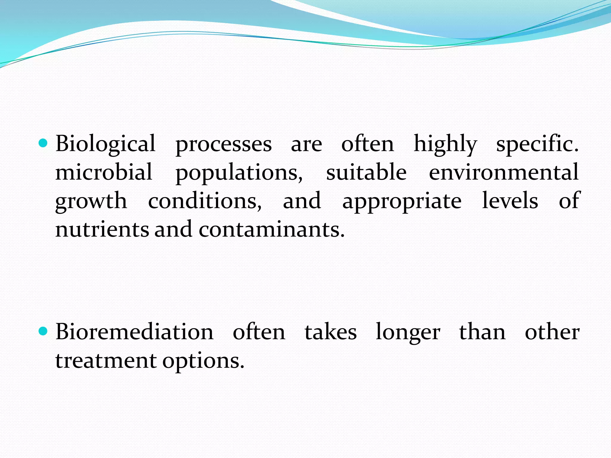  Biological processes are often highly specific.
microbial populations, suitable environmental
growth conditions, and appropriate levels of
nutrients and contaminants.

 Bioremediation often takes longer than other

treatment options.

 