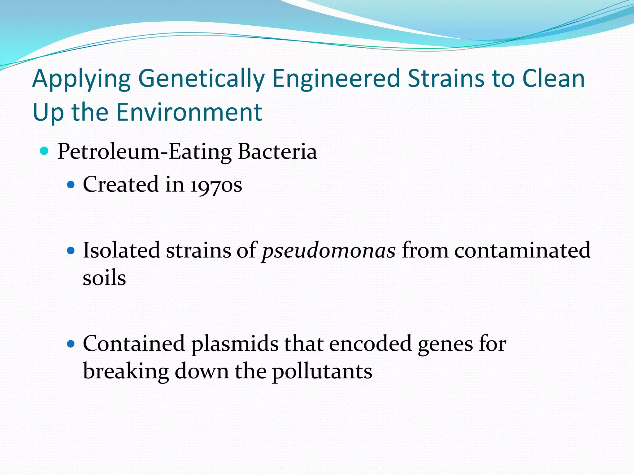 Applying Genetically Engineered Strains to Clean
Up the Environment
 Petroleum-Eating Bacteria
 Created in 1970s
 Isolated strains of pseudomonas from contaminated

soils
 Contained plasmids that encoded genes for

breaking down the pollutants

 