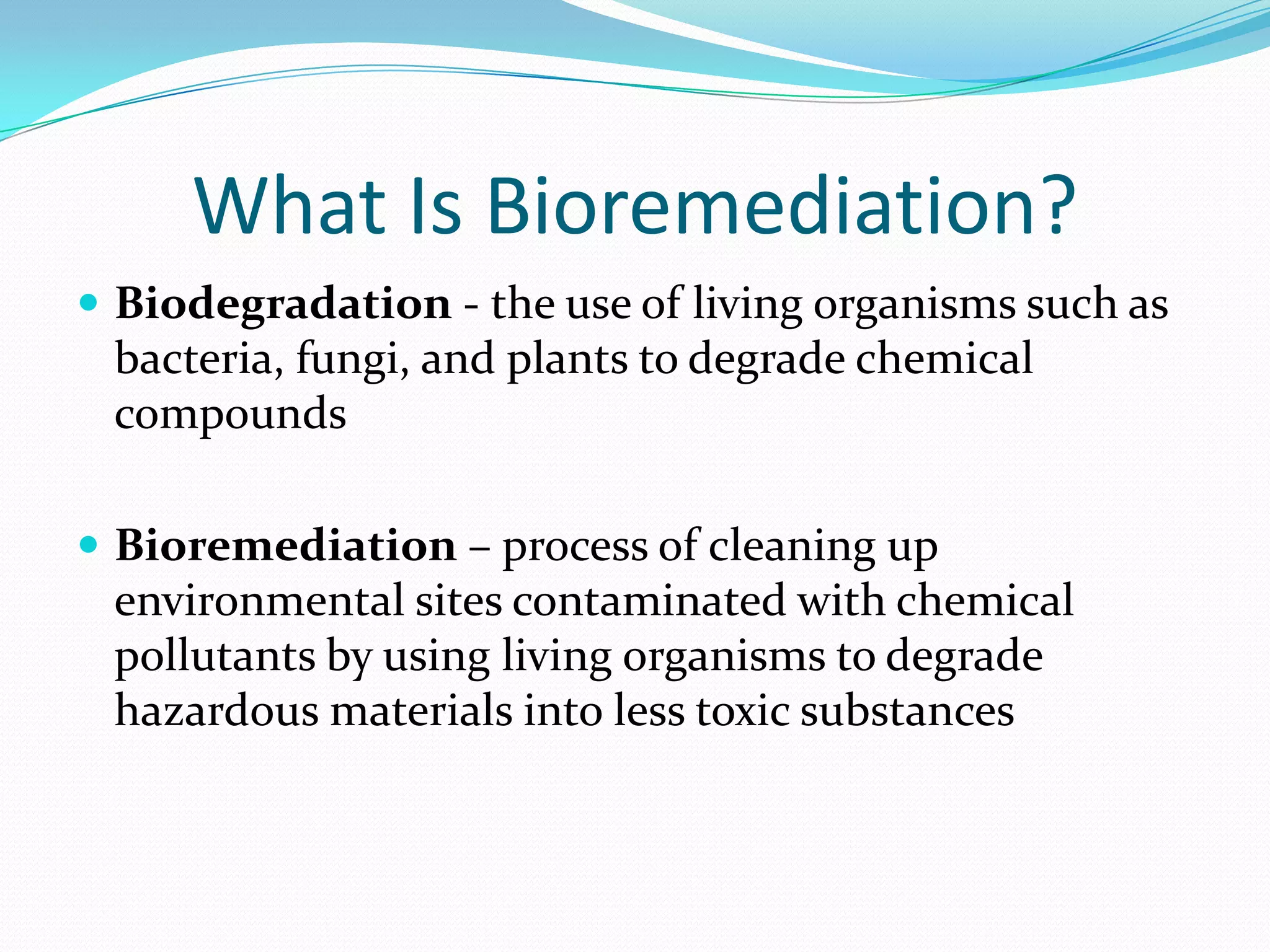 What Is Bioremediation?
 Biodegradation - the use of living organisms such as

bacteria, fungi, and plants to degrade chemical
compounds
 Bioremediation – process of cleaning up

environmental sites contaminated with chemical
pollutants by using living organisms to degrade
hazardous materials into less toxic substances

 