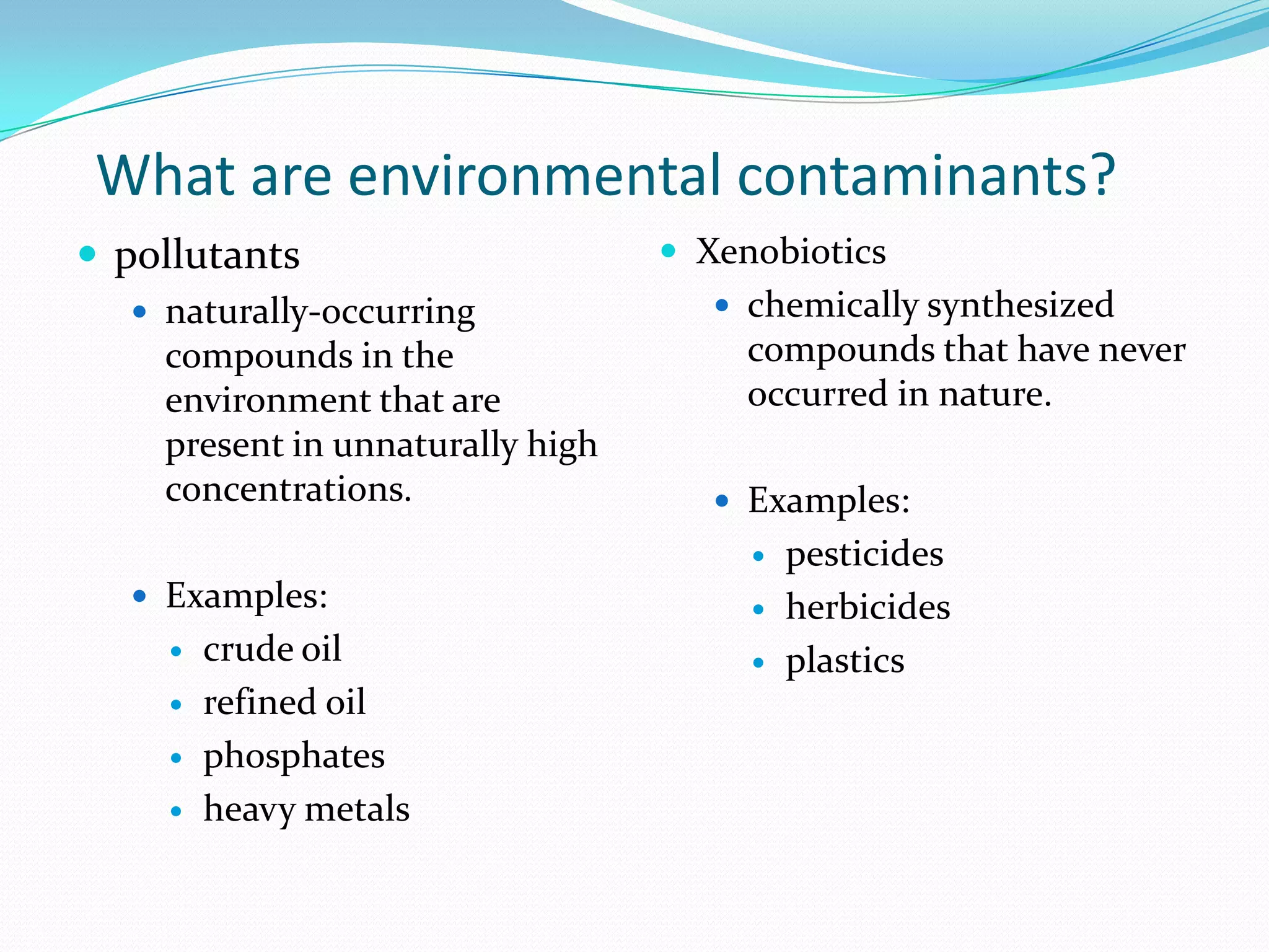 What are environmental contaminants?
 pollutants
 naturally-occurring

compounds in the
environment that are
present in unnaturally high
concentrations.

 Xenobiotics
 chemically synthesized

compounds that have never
occurred in nature.
 Examples:


 Examples:





crude oil
refined oil
phosphates
heavy metals




pesticides
herbicides
plastics

 