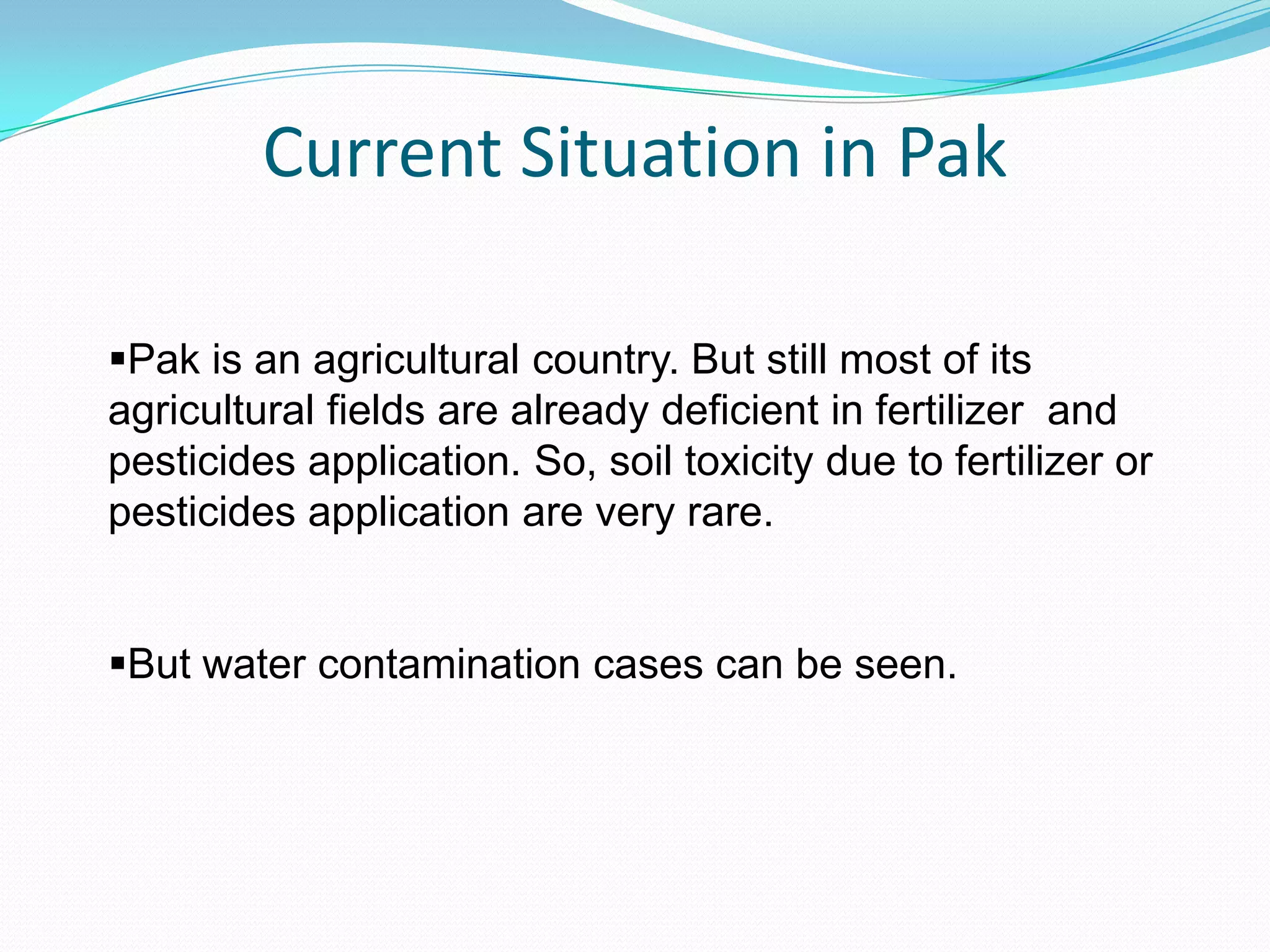 Current Situation in Pak
Pak is an agricultural country. But still most of its
agricultural fields are already deficient in fertilizer and
pesticides application. So, soil toxicity due to fertilizer or
pesticides application are very rare.
But water contamination cases can be seen.

 