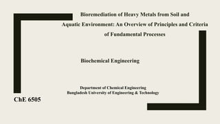 Bioremediation of Heavy Metals from Soil and
Aquatic Environment: An Overview of Principles and Criteria
of Fundamental Processes
ChE 6505
Biochemical Engineering
Department of Chemical Engineering
Bangladesh University of Engineering & Technology
 