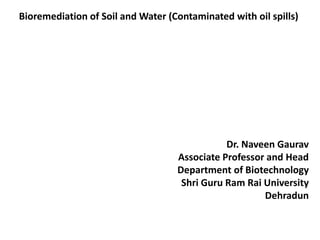 Bioremediation of Soil and Water (Contaminated with oil spills)
Dr. Naveen Gaurav
Associate Professor and Head
Department of Biotechnology
Shri Guru Ram Rai University
Dehradun
 