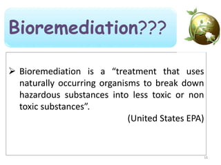  Bioremediation is a “treatment that uses
naturally occurring organisms to break down
hazardous substances into less toxic or non
toxic substances”.
(United States EPA)
16
Bioremediation???
 