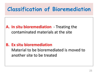 Classification of Bioremediation
A. In situ bioremediation - Treating the
contaminated materials at the site
B. Ex situ bioremediation
Material to be bioremediated is moved to
another site to be treated
23
 