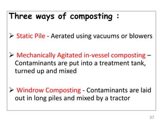 Three ways of composting :
 Static Pile - Aerated using vacuums or blowers
 Mechanically Agitated in-vessel composting –
Contaminants are put into a treatment tank,
turned up and mixed
 Windrow Composting - Contaminants are laid
out in long piles and mixed by a tractor
37
 