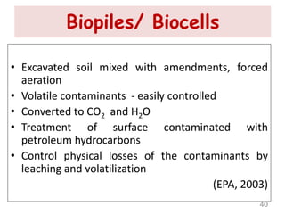 Biopiles/ Biocells
• Excavated soil mixed with amendments, forced
aeration
• Volatile contaminants - easily controlled
• Converted to CO2 and H2O
• Treatment of surface contaminated with
petroleum hydrocarbons
• Control physical losses of the contaminants by
leaching and volatilization
(EPA, 2003)
40
 