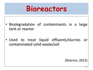 Bioreactors
• Biodegradation of contaminants in a large
tank or reactor
• Used to treat liquid effluents/slurries or
contaminated solid waste/soil
(Sharma, 2012)
43
 