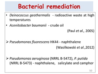 Bacterial remediation
• Deinococcus geothermalis - radioactive waste at high
temperatures
• Acenitobacter baumanii - crude oil
(Paul et al., 2005)
 Pseudomonas fluorescens HK44 - naphthalene
(Wasilkowski et al.,2012)
 Pseudomonas aeruginosa (NRRL B-5472), P. putida
(NRRL B-5473) - naphthalene, salicylate and camphor
50
 
