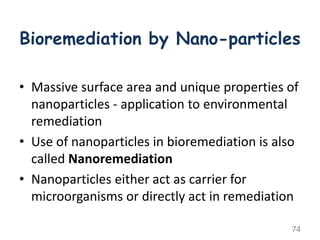 Bioremediation by Nano-particles
• Massive surface area and unique properties of
nanoparticles - application to environmental
remediation
• Use of nanoparticles in bioremediation is also
called Nanoremediation
• Nanoparticles either act as carrier for
microorganisms or directly act in remediation
74
 