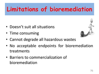 Limitations of bioremediation
• Doesn’t suit all situations
• Time consuming
• Cannot degrade all hazardous wastes
• No acceptable endpoints for bioremediation
treatments
• Barriers to commercialization of
bioremediation
76
 