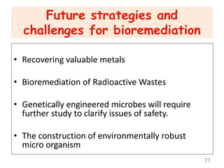 Future strategies and
challenges for bioremediation
• Recovering valuable metals
• Bioremediation of Radioactive Wastes
• Genetically engineered microbes will require
further study to clarify issues of safety.
• The construction of environmentally robust
micro organism
77
 