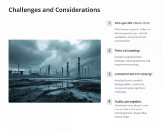 Challenges and Considerations
4
3
2
1
Time-consuming:
Public perception:
Sometimes faces skepticism or
concern due to the use of
microorganisms, despite their
natural origin.
Site-specific conditions:
Contaminant complexity:
Notallpollutants areeasily
biodegradable; recalcitrant
compounds pose significant
challenges.
Cantake longerthanother
methods, requiring patience and
long-term monitoring.
Effectiveness depends on factors
like temperature, pH, nutrient
availability, and contaminant
concentration.
 