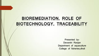 BIOREMEDIATION, ROLE OF
BIOTECHNOLOGY, TRACEABILITY
Presented by-
Devarshi Ranjan
Department of aquaculture
College of fisheries,dholi
 