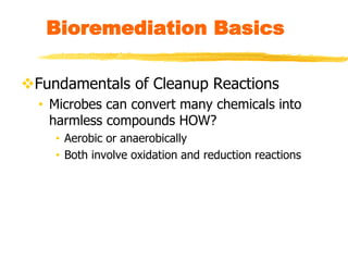Bioremediation Basics
Fundamentals of Cleanup Reactions
• Microbes can convert many chemicals into
harmless compounds HOW?
• Aerobic or anaerobically
• Both involve oxidation and reduction reactions
 