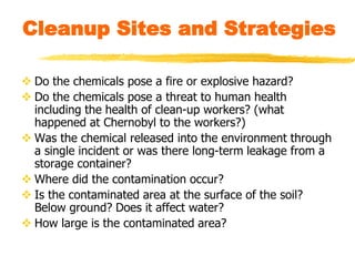 Cleanup Sites and Strategies
 Do the chemicals pose a fire or explosive hazard?
 Do the chemicals pose a threat to human health
including the health of clean-up workers? (what
happened at Chernobyl to the workers?)
 Was the chemical released into the environment through
a single incident or was there long-term leakage from a
storage container?
 Where did the contamination occur?
 Is the contaminated area at the surface of the soil?
Below ground? Does it affect water?
 How large is the contaminated area?
 