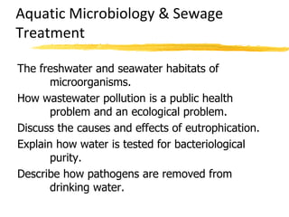 Aquatic Microbiology & Sewage
Treatment
The freshwater and seawater habitats of
microorganisms.
How wastewater pollution is a public health
problem and an ecological problem.
Discuss the causes and effects of eutrophication.
Explain how water is tested for bacteriological
purity.
Describe how pathogens are removed from
drinking water.
 