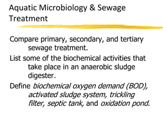 Compare primary, secondary, and tertiary
sewage treatment.
List some of the biochemical activities that
take place in an anaerobic sludge
digester.
Define biochemical oxygen demand (BOD),
activated sludge system, trickling
filter, septic tank, and oxidation pond.
Aquatic Microbiology & Sewage
Treatment
 