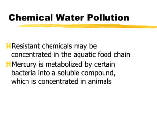 Chemical Water Pollution
Resistant chemicals may be
concentrated in the aquatic food chain
Mercury is metabolized by certain
bacteria into a soluble compound,
which is concentrated in animals
 