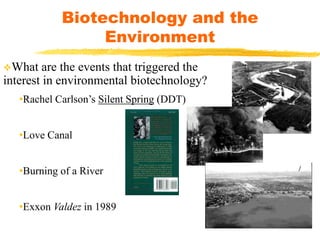 What are the events that triggered the
interest in environmental biotechnology?
•Rachel Carlson’s Silent Spring (DDT)
•Love Canal
•Burning of a River
•Exxon Valdez in 1989
Biotechnology and the
Environment
 