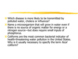  Which disease is more likely to be transmitted by
polluted water, cholera or influenza?
 Name a microorganism that will grow in water even if
there is no source of organic matter for energy or a
nitrogen source—but does require small inputs of
phosphorus.
 Coliforms are the most common bacterial indicator of
health-threatening water pollution in the United States.
Why is it usually necessary to specify the term fecal
coliform?
 