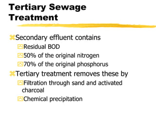Tertiary Sewage
Treatment
Secondary effluent contains
Residual BOD
50% of the original nitrogen
70% of the original phosphorus
Tertiary treatment removes these by
Filtration through sand and activated
charcoal
Chemical precipitation
 