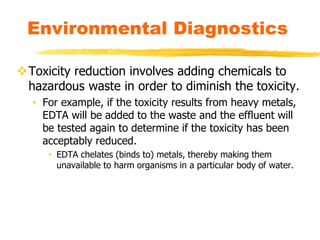 Toxicity reduction involves adding chemicals to
hazardous waste in order to diminish the toxicity.
• For example, if the toxicity results from heavy metals,
EDTA will be added to the waste and the effluent will
be tested again to determine if the toxicity has been
acceptably reduced.
• EDTA chelates (binds to) metals, thereby making them
unavailable to harm organisms in a particular body of water.
Environmental Diagnostics
 