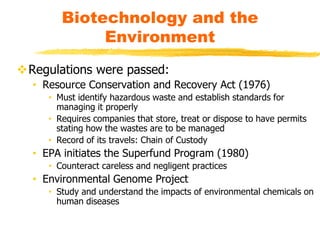 Regulations were passed:
• Resource Conservation and Recovery Act (1976)
• Must identify hazardous waste and establish standards for
managing it properly
• Requires companies that store, treat or dispose to have permits
stating how the wastes are to be managed
• Record of its travels: Chain of Custody
• EPA initiates the Superfund Program (1980)
• Counteract careless and negligent practices
• Environmental Genome Project
• Study and understand the impacts of environmental chemicals on
human diseases
Biotechnology and the
Environment
 