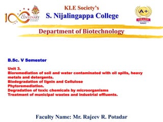 B.Sc. V Semester
Unit 3.
Bioremediation of soil and water contaminated with oil spills, heavy
metals and detergents.
Biodegradation of lignin and Cellulose
Phytoremediation.
Degradation of toxic chemicals by microorganisms
Treatment of municipal wastes and industrial effluents.
KLE Society’s
S. Nijalingappa College
Faculty Name: Mr. Rajeev R. Potadar
 