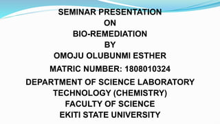 SEMINAR PRESENTATION
ON
BIO-REMEDIATION
BY
OMOJU OLUBUNMI ESTHER
MATRIC NUMBER: 1808010324
DEPARTMENT OF SCIENCE LABORATORY
TECHNOLOGY (CHEMISTRY)
FACULTY OF SCIENCE
EKITI STATE UNIVERSITY
 