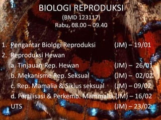 BIOLOGI REPRODUKSI
(BMD 123117)
Rabu, 08.00 – 09.40
1. Pengantar Biologi Reproduksi (JM) – 19/01
2. Reproduksi Hewan
a. Tinjauan Rep. Hewan (JM) – 26/01
b. Mekanisme Rep. Seksual (JM) – 02/02
c. Rep. Mamalia & Siklus seksual (JM) – 09/02
d. Fertilisasi & Perkemb. Mammalia (JM) – 16/02
UTS (JM) – 23/02
 